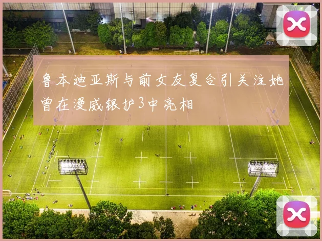 鲁本迪亚斯与前女友复合引关注她曾在漫威银护3中亮相