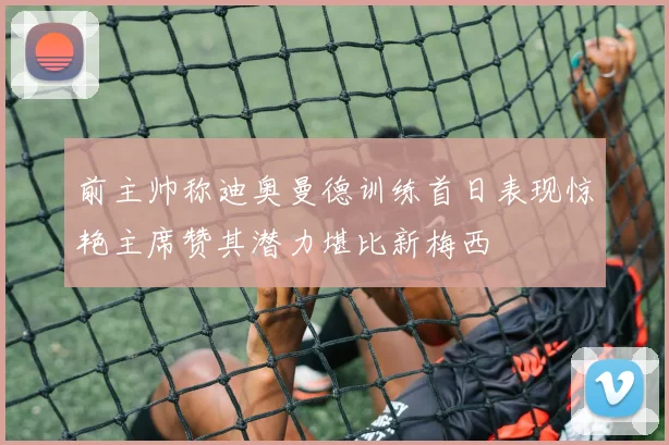 前主帅称迪奥曼德训练首日表现惊艳主席赞其潜力堪比新梅西