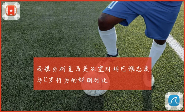 西媒分析皇马更衣室对姆巴佩态度与C罗行为的鲜明对比