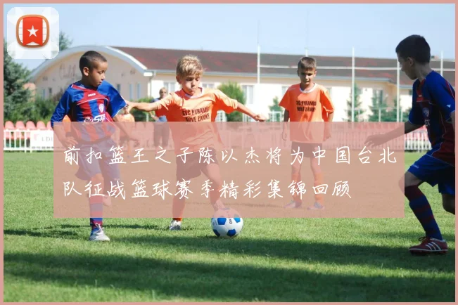 前扣篮王之子陈以杰将为中国台北队征战篮球赛季精彩集锦回顾