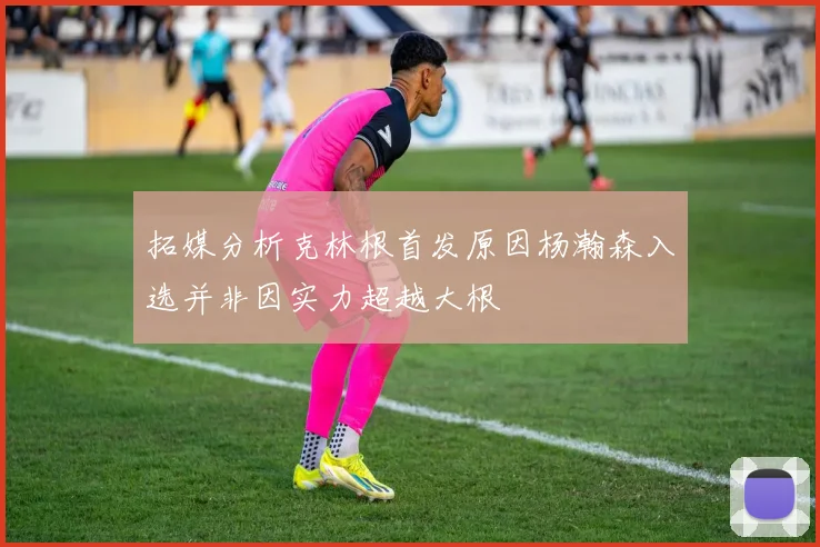 拓媒分析克林根首发原因杨瀚森入选并非因实力超越大根