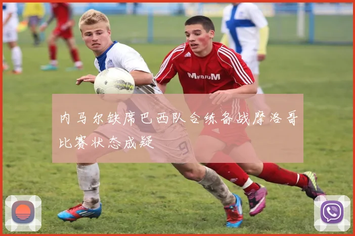 内马尔缺席巴西队合练备战摩洛哥比赛状态成疑