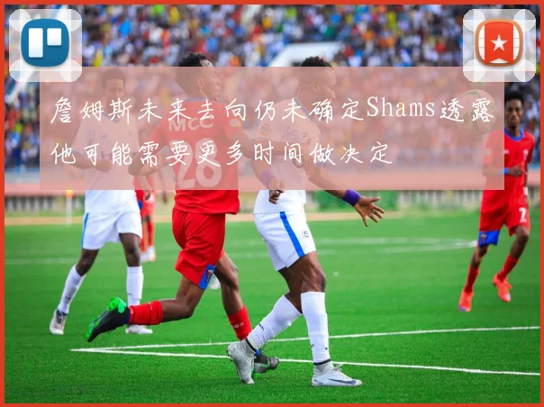 詹姆斯未来去向仍未确定Shams透露他可能需要更多时间做决定