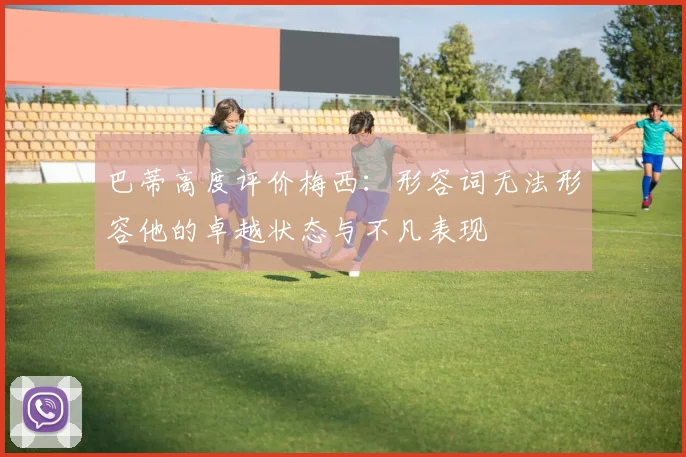 巴蒂高度评价梅西：形容词无法形容他的卓越状态与不凡表现