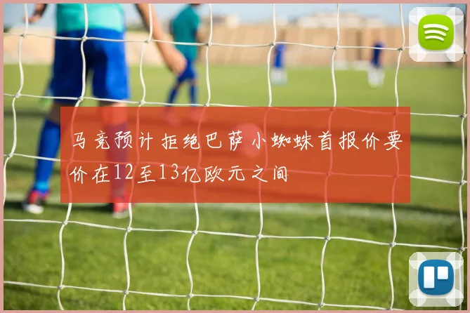马竞预计拒绝巴萨小蜘蛛首报价要价在12至13亿欧元之间