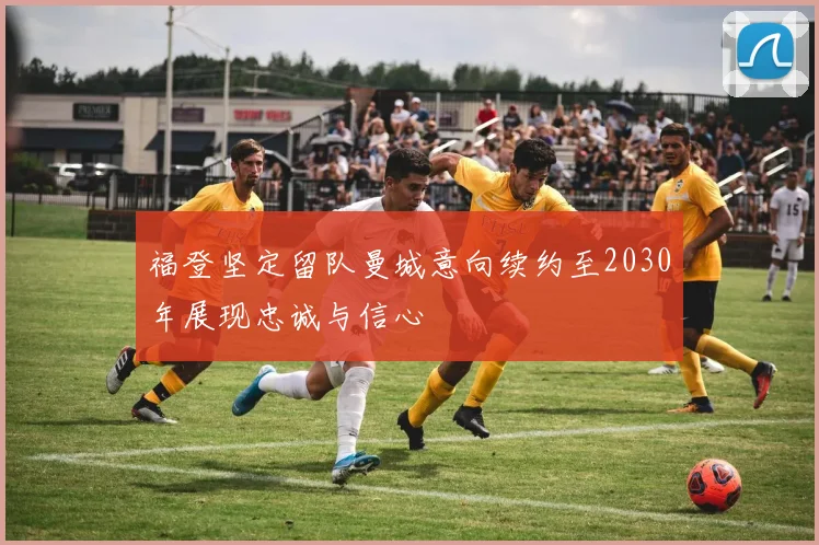 福登坚定留队曼城意向续约至2030年展现忠诚与信心