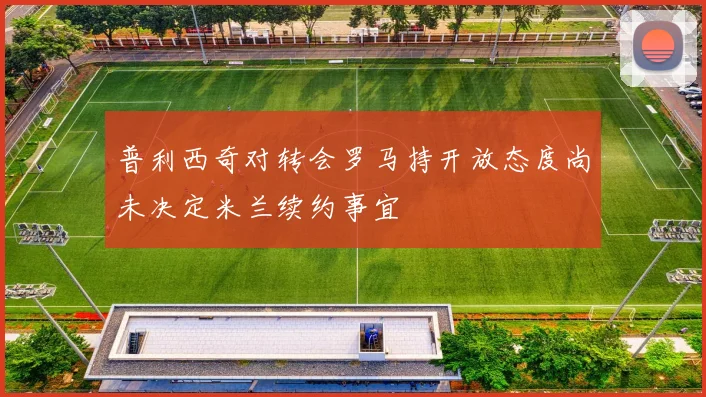 普利西奇对转会罗马持开放态度尚未决定米兰续约事宜