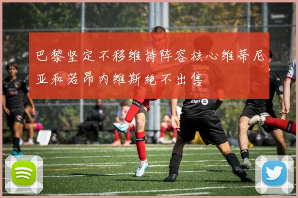 巴黎坚定不移维持阵容核心维蒂尼亚和若昂内维斯绝不出售