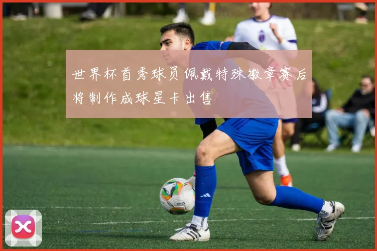 世界杯首秀球员佩戴特殊徽章赛后将制作成球星卡出售