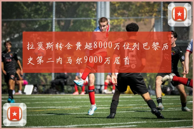 拉莫斯转会费超8000万位列巴黎历史第二内马尔9000万居首