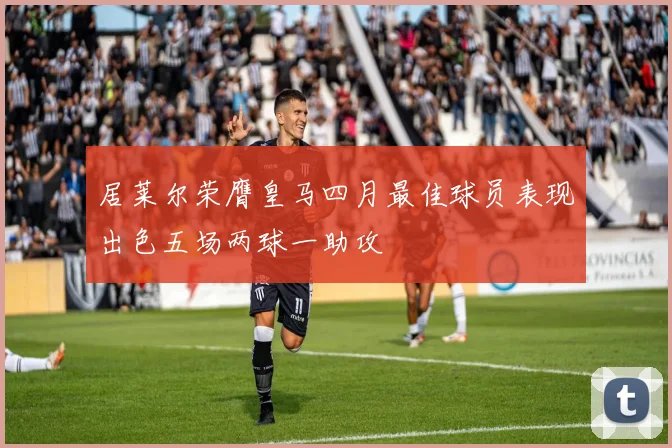 居莱尔荣膺皇马四月最佳球员表现出色五场两球一助攻