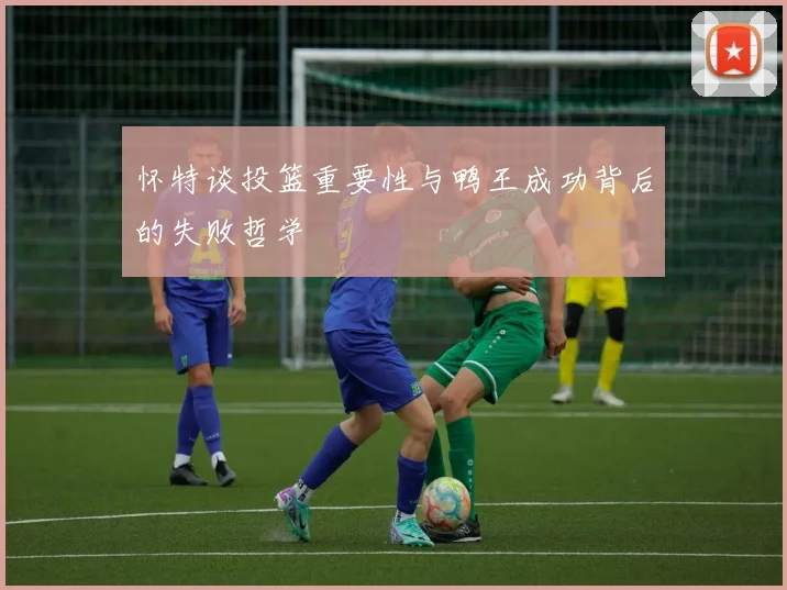 怀特谈投篮重要性与鸭王成功背后的失败哲学