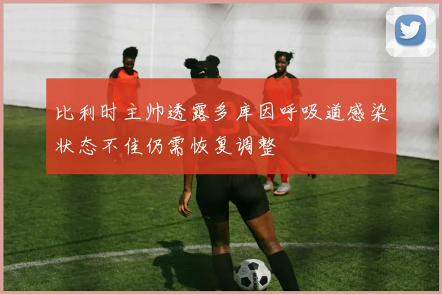 比利时主帅透露多库因呼吸道感染状态不佳仍需恢复调整