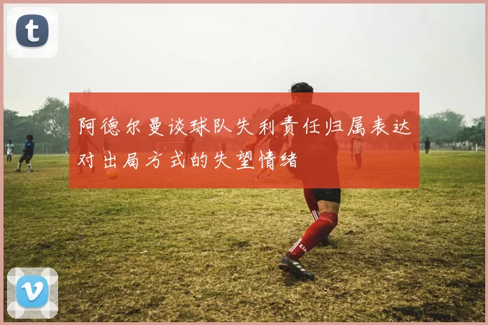 阿德尔曼谈球队失利责任归属表达对出局方式的失望情绪
