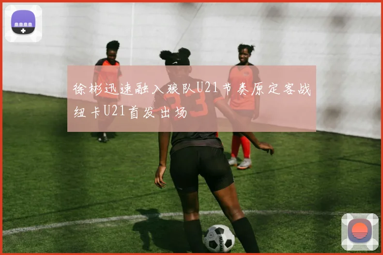 徐彬迅速融入狼队U21节奏原定客战纽卡U21首发出场