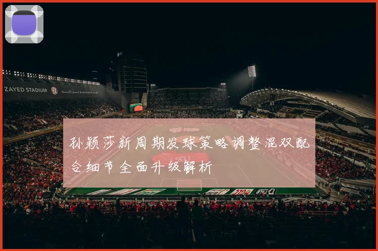 孙颖莎新周期发球策略调整混双配合细节全面升级解析