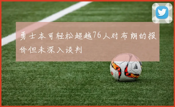 勇士本可轻松超越76人对布朗的报价但未深入谈判