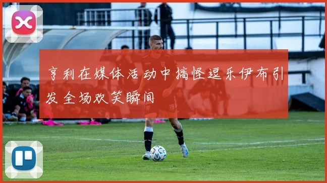 亨利在媒体活动中搞怪逗乐伊布引发全场欢笑瞬间